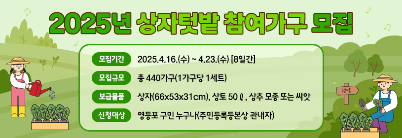 2025년 상자텃밭 참여가구 모집
○ 모집기간: 2025.4.16.(수) ~ 4.23.(수) [8일간]
○ 모집규모: 총 440가구(1가구당 1세트)
○ 보급물품: 상자(66x53x31cm), 상토 50ℓ, 상추 모종 또는 씨앗
○ 신청대상: 영등포 구민 누구나(주민등록등본상 관내자)