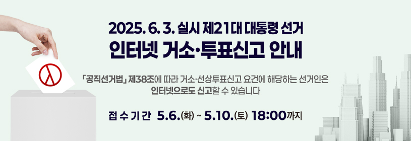 2025. 6. 3. 실시 제21대 대통령 선거
인터넷 거소·투표신고 안내
「공직선거법」제38조에 따라 거소·선상투표신고 요건에 해당하는 선거인은
인터넷으로도 신고할 수 있습니다.

접수기간 5. 6.(화) ~ 5. 10.(토) 18:00까지