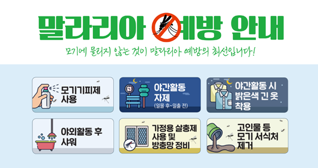 말라리아 예방 안내
모기에 물리지 않는 것이 말라리아 예방의 최선입니다!
모기기피제 사용, 야간활동 자제, 야간활동 시 밝은색 긴 옷 착용, 야외활동 후 샤워, 가정용 살충제 사용 및 방충망 정비, 고인물 등 모기 서식처 제거