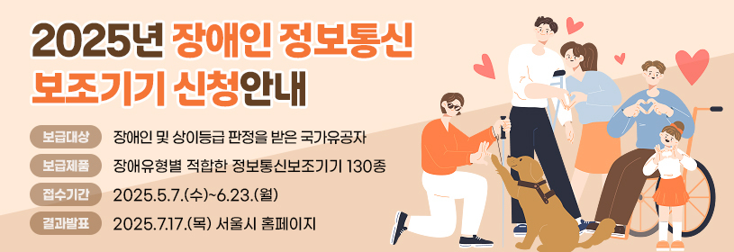 2025년 장애인 정보통신보조기기 신청안내
보급대상: 장애인 및 상이등급 판정을 받은 국가유공자
보급제품: 장애유형별 적합한 정보통신보조기기 130종
접수기간: 2025.5.7.(수)~6.23.(월)
결과발표: 2025.7.17.(목) 서울시 홈페이지