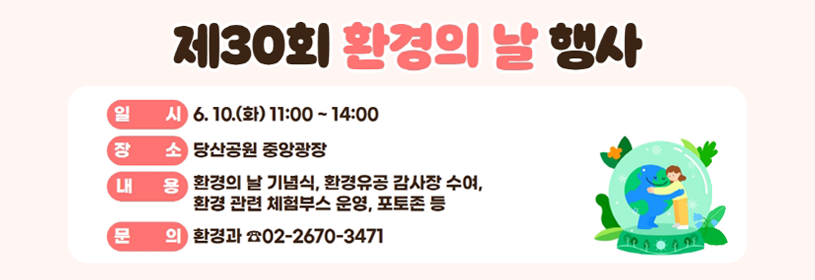 제30회 환경의 날 행사
일시 6. 10.(화) 11:00 ~ 14:00
장소 당산공원 중앙광장
내용 환경의 날 기념식, 환경유공 감사장 수여, 환경관련 체험부스 운영, 포토존 등
문의 환경과 ☎02-2670-3471