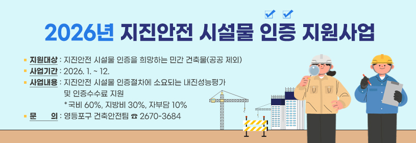 2026년 지진안전 시설물 인증 지원사업
지원대상 : 지진안전 시설물 인증을 희망하는 민간 건축물(공공 제외)
사업기간 : 2026. 1. ~ 12.
사업내용 : 지진안전 시설물 인증절차에 소요되는 내진성능평가 및 인증수수료 지원
                 *국비 60%, 지방비 30%, 자부담 10%
문       의 : 영등포구 건축안전팀 ☎ 2670-3684