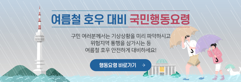여름철 호우 대비 국민행동요령
구민 여러분께서는 기상상황을 미리 파악하시고
위험지역 통행을 삼가시는 등
여름철 호우 안전하게 대비하세요!
행동요령 바로가기