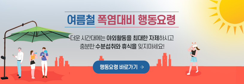 여름철 폭염대비 행동요령
더운 시간대에는 야외활동을 최대한 자제하시고 충분한 수분섭취와 휴식 잊지마세요!
행동요령 바로가기