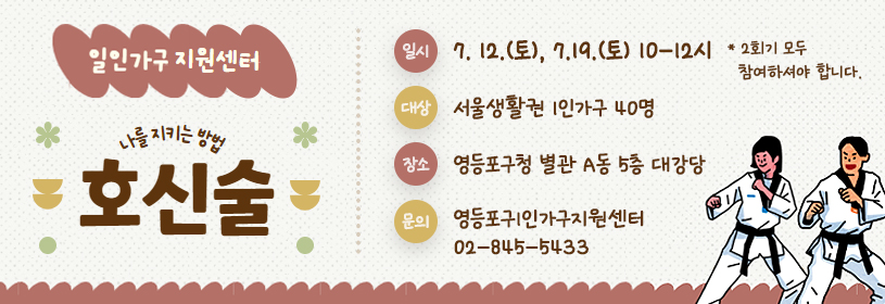 일인가구 지원센터
나를 지키는 방법
호신술
일시: 7. 12.(토) 7.19.(토) 10-12시
 * 2회기 모두 참여하셔야 합니다.
대상: 서울생활권 1인가구 40명
장소: 영등포구청 별관 A동 5층 대강당
문의: 영등포구1인가구지원센터 02-845-5433