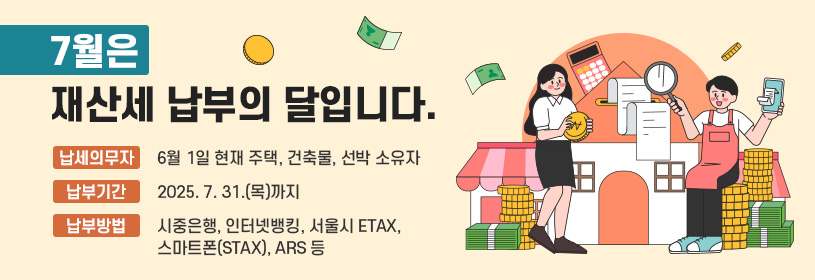 7월은 재산세 납부의 달입니다.
납세의무자   6월 1일 현재 주택, 건축물, 선박 소유자
납부기간      2025. 7. 31.(목)까지
납부방법      시중은행, 인터넷뱅킹, 서울시 ETAX(etax.seoul.go.kr),
                    스마트폰(STAX), ARS(1599-3900) 등