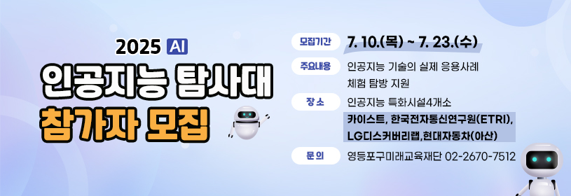 2025 AI 인공지능 탐사대 참가자 모집
모집기간: 7. 10.(목) ~ 7. 23.(수)
주요내용: 인공지능 기술의 실제 응용사례 체험 탐방 지원
장소: 인공지능 특화시설4개소(카이스트, 한국전자통신연구원(ETRI), LG디스커버리랩,현대자동차 아산공장)
문의: 영등포구미래교육재단(02-2670-7512)