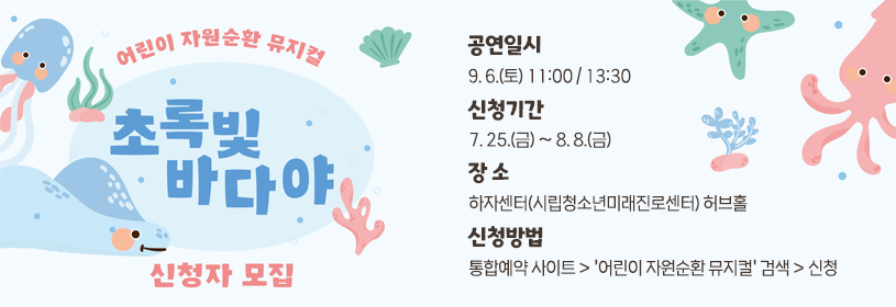 어린이 자원순환 뮤지컬 
초록빛 바다야
신청자 모집
공연일시: 9. 6.(토) 11:00 / 13:30 
신청기간: 7. 25.(금) ~ 8. 8.(금)
장 소: 하자센터(시립청소년미래진로센터) 허브홀
신청방법: 통합예약 사이트 > ＇어린이 자원순환 뮤지컬＇ 검색 > 신청