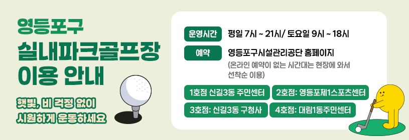 영등포구 실내파크골프장 이용 안내
햇빛, 비 걱정 없이 시원하게 운동하세요
평일 7시 ~ 21시/ 토요일 9시 ~ 18시
예약: 영등포구시설관리공단 홈페이지
  (온라인 예약이 없는 시간대는 현장에 와서 선착순 이용) 

1호점 신길3동 주민센터
2호점: 영등포제1스포츠센터
3호점: 신길3동 구청사
4호점: 대림1동주민센터