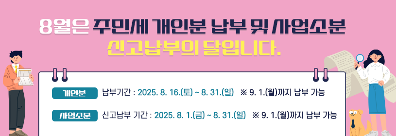 8월은 주민세 개인분 납부 및 사업소분 신고납부의 달입니다.
- 개인분
납부 기간 : 2025. 8. 16.(토) ~ 8. 31.(일)
 ※ 9. 1.(월)까지 납부 가능

- 사업소분
신고납부 기간 : 202. 8. 1.(금) ~ 8. 31.(일)
 ※ 9. 1.(월)까지 납부 가능