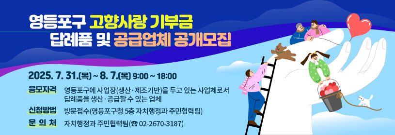 영등포구 고향사랑 기부금
답례품 및 공급업체 공개모집

신청기간   2025. 7. 31.(목) ~ 8. 7.(목) 9:00 ~ 18:00
응모자격   영등포구에 사업장(생산·제조기반)을 두고 있는 사업체로서
                 답례품을 생산·공급할 수 있는 업체
신청방법   방문접수(영등포구청 5층 자치행정과 주민협력팀)
문  의  처  자치행정과 주민협력팀(☎ 02-2670-3187)