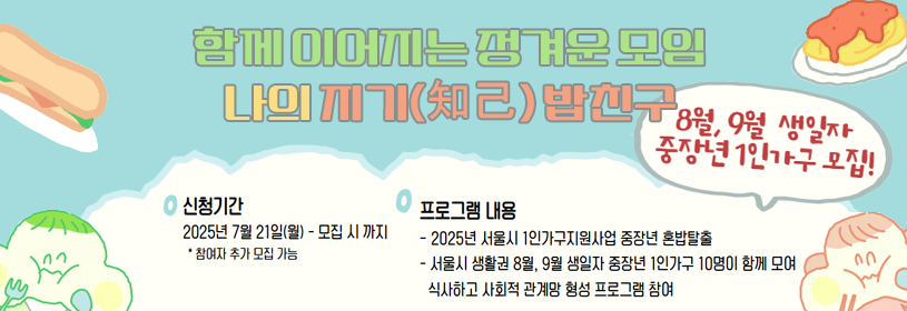 함께 이어지는 정겨운 모임
나의 지기(知己) 밥친구

8월, 9월 생일자 중장년 1인가구 모집!

신청기간: 2025년 7월 21일(월) ~ 모집 시까지
프로그램 내용
 - 2025년 서울시 1인가구지원사업 중장년 혼밥탈출
- 서울시 생활권 8월, 9월 생일자 중장년 1인가구 10명이 함께 모여 식시하고
 사회적 관계망 형성 프로그램 참여