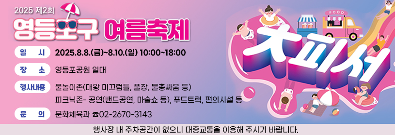 제2회 영등포구 여름축제 대(大)피서
일시: 2025.8.8.(금)~8.10.(일) 10:00~18:00
장소: 영등포공원 일대
행사내용: 물놀이존(대왕 미끄럼틀, 풀장, 물총싸움 등)
피크닉존- 공연(밴드공연, 마술쇼 등), 푸드트럭, 편의시설 등
문의: 문화체육과 ☎02-2670-3143
행사장 내 주차공간이 없으니 대중교통을 이용해 주시기 바랍니다.