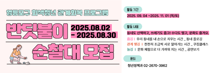 영등포구 회색청년 관계회복 프로그램
반딧불이 순찰대 모집
2025. 8. 2. - 2025. 8. 30.
활동기간: 2025.9.4. ~ 11.1.(목/토)
활동내용
동네도 산책하고, 쓰레기도 줍고! 수다도 떨고, 문화도 즐겨요.
- 줍깅: 우리 동네를 내 손으로 치우는 시간_동네 플로깅
- 관계맺깅: 천천히 서로를 알아가는 시간_쿠킹클래스
 - 놀깅: 문화 체험으로 더 가까워지는 시간_공연보기
문의 청년정책과 02-2670-3962