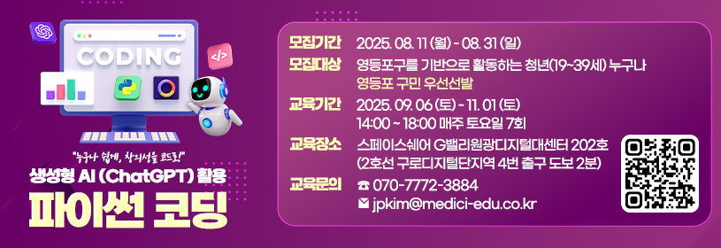 성형AI 활용파이썬 코딩 교육
○ 모집기간: ＇25. 8. 11.(월) ~ 8. 31.(일)
○ 모집대상: 영등포구 거주 및 생활권 청년 25명  
  ※영등포구 거주자 우선선발

○ 교육기간: ＇25. 9. 6.(토) ~ 11. 1.(토) / 매주 (토) 오후14:00~18:00
※ 추석연휴 미운영: 10. 4.(토), 10. 13.(토)
○교육장소: G밸리 원광디지털대센터(영등포구 도림천로437원광디지털대학교2, 202호)
○신청방법: 포스터 QR 코드 스캔
○주요내용: 생성형AI를 활용한 파이썬 코딩 교육
  - 생성형AI 활용 파이썬 코딩 기본 개념 이해
  - 파이썬 기초 문법, 연산식, 조건문, 함수 등 출력
  - 파일 입출력과 예외처리 및 프로그램 작성 실습
○문의전화: 070-7772-3884(교육기관) / 02-2670-1664(청년정책과)