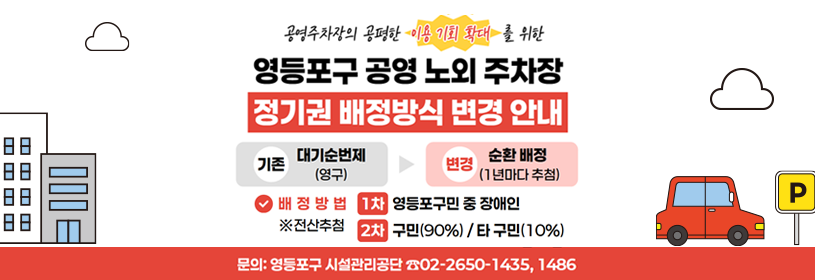 공영주차장의 공평한 이용 기회 확대를 위한
영등포구 공영 노외 주차장 정기권 배정방식 변경 안내
기존: 대기순번제(영구) > 변경: 순환 배정(1년마다 추첨)
배정방법 전산추첨
1차: 영등포구민 중 장애인
2차: 구민(90%) / 타 구민(10%)
문의: 영등포구 시설관리공단 ☎02- 2650-1435, 1486