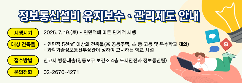 정보통신설비 유지보수·관리제도 안내
- 시행시기: 2025. 7. 19.(금) ~ 연면적에 따른 단계적 시행
- 대상 건축물
     연면적 5천㎡ 이상의 건축물(※ 공동주택, 초·중·고등 및 특수학교 제외)
     과학기술정보통신부장관이 정하여 고시하는 학교 시설
- 접수방법: 신고서 방문제출(영등포구 보건소 4층 도시안전과 정보통신팀)
- 문의전화: ☎ 02-2670-4271