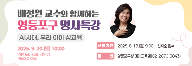 배정원 교수와 함께하는
영등포구 명사특강
AI시대, 우리 아이 성교육

일       시: 2025. 9. 20.(토) 10:00~11:30
장       소: 영등포아트홀 공연장
신청기간: 8. 18.(월) 9:00부터 선착순 접수
문      의: 영등포구청 미래교육과(02-2670-3843)