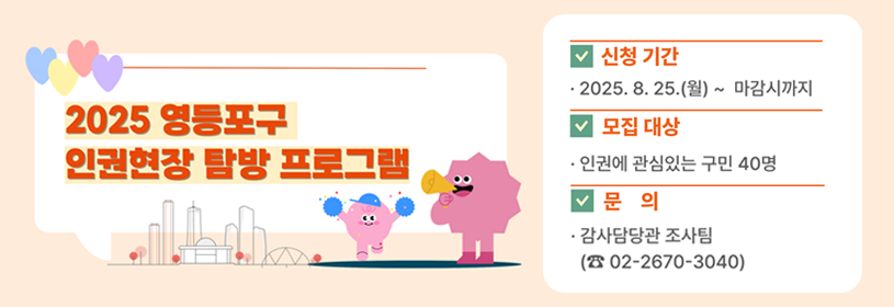2025 영등포구 인권현장 탐방 프로그램
모집기간: 2025. 8. 25.(월) ~ 선착순 마감시
모집대상: 인권에 관심있는 영등포구 구민 40명(회차별 20명)
문   의: 감사담당관 조사팀(☎02-2670-3040)