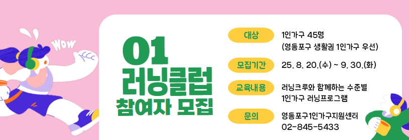 01러닝클럽 참여자 모집
대상: 1인가구 45명(영등포구 생활권 1인가구 우선)
모집기간: 25. 8. 20.(수) ~ 9. 30.(화)
교육내용: 러닝크루와 함께하는 수준별 1인가구 러닝프로그램
문의: 영등포구1인가구지원센터 02-845-5433