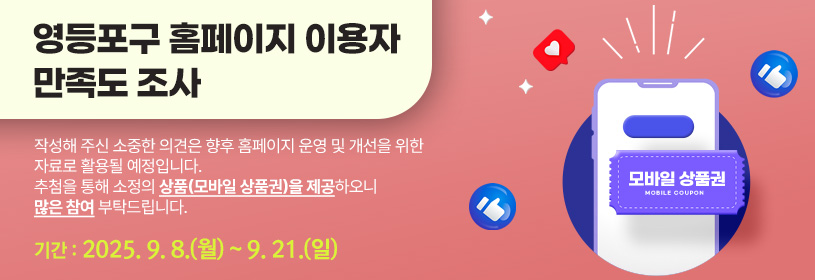 영등포구 홈페이지 이용자 만족도 조사
작성해 주신 소중한 의견은 향후 홈페이지 운영 및 개선을 위한 자료로 활용될 예정입니다.
추점을 통해 소정의 상품(모바일 상품권)을 제공하오니 많은 참여 부탁드립니다.