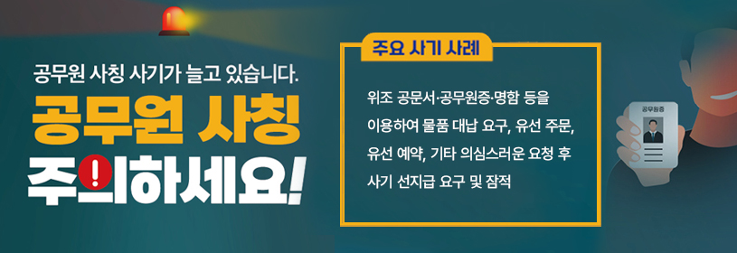 공무원 사칭 사기가 늘고 있습니다.
공무원 사칭 주의하세요!

주요 사기 사례
위조 공문서·공무원증·명함 등을 이용하여 물품 대납 요구, 유선 주문, 유선 예약, 
기타 의심스러운 요청 후 사기 및 잠적