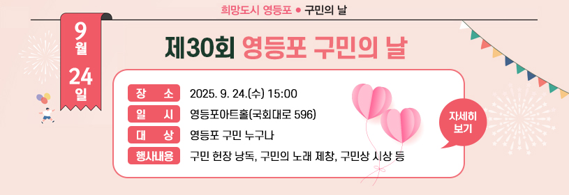 제30회 구민의 날 기념식
일시: 2025. 9. 24.(수)15:00
장소: 영등포아트홀(국회대로 596)
대상: 영등포 구민 누구나
행사내용: 구민 헌장 낭독, 구민의 노래 제창, 구민상 시상 등