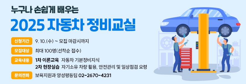 누구나 손쉽게 배우는
2025 자동차 정비교실
신청기간: 9. 10.(수) ~ 모집 마감시까지
모집대상: 최대 100명(선착순 접수)
교육내용: 1차 이론교육) 자동차 기본정비지식
               2차 현장실습) 자기소유 차량 활용, 안전관리 및 일상점검 요령
문의전화: 보육지원과 양성평등팀 02-2670-4231