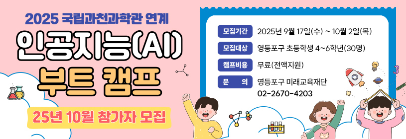 2025 국립과천과학관 연계
인공지능(AI) 부트 캠프

25년 10월 참가자 모집
모집기간: 2025년 9월 17일(수) ~ 10월 2일(목)
모집대상: 영등포구 초등학생 4~6학년(30명)
캠프비용: 무료(전액지원)
문의: 영등포구 미래교육재단 02-2670-4203