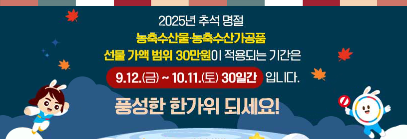 2025년 추석 명절
농축수산물·농축수산가공품
선물 가액 범위 30만원이 적용되는 기간은
9. 12.(금) ~ 10. 11.(토) 30일간 입니다.
풍성한 한가위 되세요!