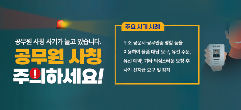 공무원 사칭 사기가 늘고 있습니다.
공무원 사칭 주의하세요!

주요 사기 사례
위조 공문서·공무원증·명함 등을 이용하여 물품 대납 요구, 유선 주문, 유선 예약, 
기타 의심스러운 요청 후 사기 및 잠적