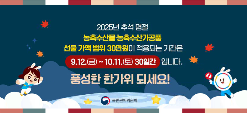 2025년 추석 명절
농축수산물·농축수산가공품
선물 가액 범위 30만원이 적용되는 기간은
9. 12.(금) ~ 10. 11.(토) 30일간 입니다.
풍성한 한가위 되세요!