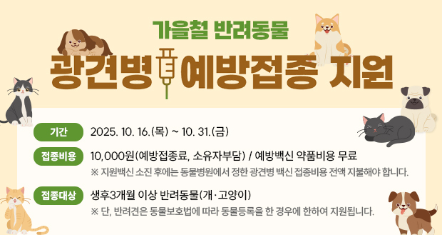 가을철 반려동물
광견병 예방접종 지원

기간: 2025. 10. 16.(목) ~ 10. 31.(금)
접종비용: 10,000원(예방접종료, 소유자부담) / 예방백신 약품비용 무료
  ※ 지원백신 소진 후에는 동물병원에서 정한 광견병 백신 접종비용 전액 지불해야 합니다.
접종대상: 생후3개월 이상 반려동물(개·고양이)
  ※ 단, 반려견은 동물보호법에 따라 동물등록을 한 경우에 한하여 지원됩니다.