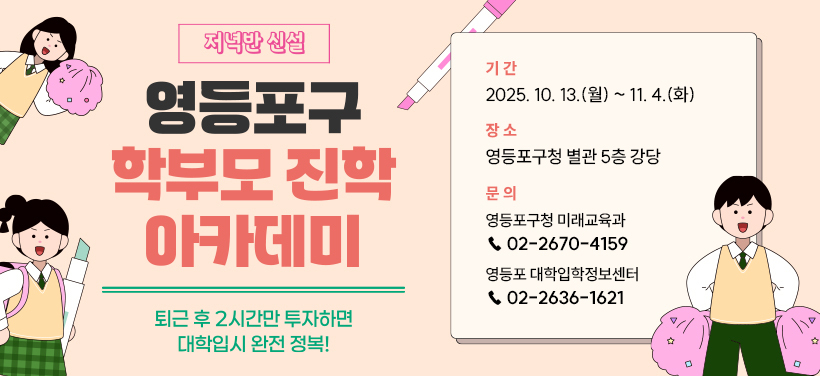 저녁반 신설
영등포구 학부모 진학 아카데미
퇴근 후 2시간만 투자하면 대학입시 완전 정복!

기    간: 2025. 10. 13.(월) ~ 11. 4.(화)
장    소: 영등포구청 별관 5층 강당
문    의: 영등포구청 미래교육과(☎02-2670-4159) 
            또는 영등포 대학입학정보센터(☎02-2636-1621)