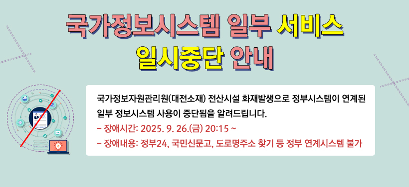 국가정보시스템 일부 서비스 일시중단 안내
국가정보자원관리원(대전소재) 전산시설 화재발생으로 정부시스템이 연계된
일부 정보시스템 사용이 중단됨을 알려드립니다.
장애시간: 2025. 9. 26.(금) 20:15 ~
장애내용: 정부24, 국민신문고, 도로명주소 찾기 등 정부 연계시스템 불가