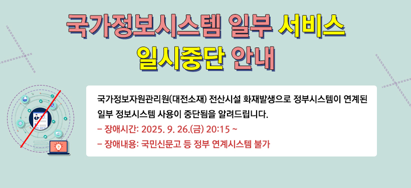 국가정보시스템 일부 서비스 일시중단 안내
국가정보자원관리원(대전소재) 전산시설 화재발생으로 정부시스템이 연계된
일부 정보시스템 사용이 중단됨을 알려드립니다.
장애시간: 2025. 9. 26.(금) 20:15 ~
장애내용: 국민신문고, 도로명주소 찾기 등 정부 연계시스템 불가
