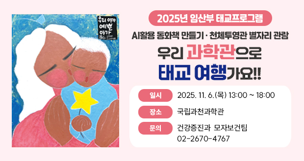 2025년 임산부 태교프로그램
ai활용 동화책 만들기
천체투영관 별자리 관람
우리 과학관으로 태교 여행 가요!!
일시 2025. 11. 6.(목) 13:00 ~ 18:00
장소 국립과천과학관
문의 건강증진과  모자보건팀 02-2670-4767