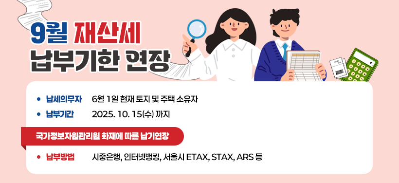 9월 재산세 납부기한 연장
 납세의무자 : 6월 1일 현재 토지 및 주택 소유자
 납부기간: 2025. 10. 15(수) 까지
           [국가정보자원관리원 화재에 따른 납기연장]
 납부방법: 시중은행, 인터넷뱅킹, 서울시 ETAX, 
              STAX(모바일앱), ARS(1599-3900) 등