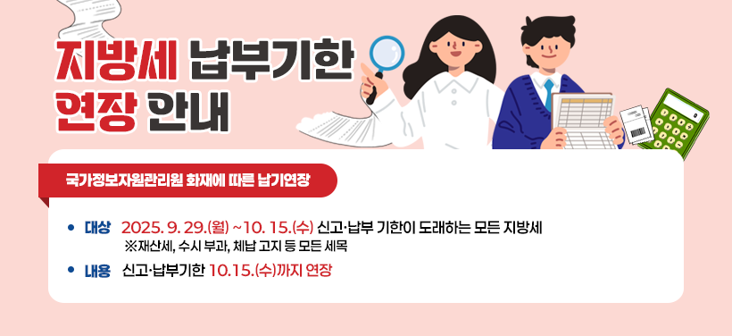 지방세 납부기한이 연장 안내
국가정보자원관리원 화재에 따른 납기연장
대상: 2025.9.29.(월)~10.15(수) 신고·납부 기한이 도래하는 모든 지방세(재산세, 수시 부과, 체납 고지 등 모든 세목)
내용: 신고·납부기한 10.15(수)까지 연장
문의:  02-2670-3209 징수과, 02-2670-3367 재산세과, 02-2670-3279 지방소득세과
