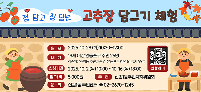 정 담고 장 담는 고추장 담그기 체험
일 시:2025. 10. 28.(화) 10:30~12:00
대 상: 19세 이상 영등포구 주민25명
- 1순위:신길1동 주민, 2순위:영등포구 청년, *신규 참여자 우선
신청기간: 2025. 10. 2.(목) 10:00 ~ 10. 16.(목) 18:00
참 가 비: 1인당5,000원(현금,계좌이체 또는 주민센터 방문 납부)
주관: 신길1동주민자치위원회
문 의:신길1동주민센터(☎02-2670-1245)