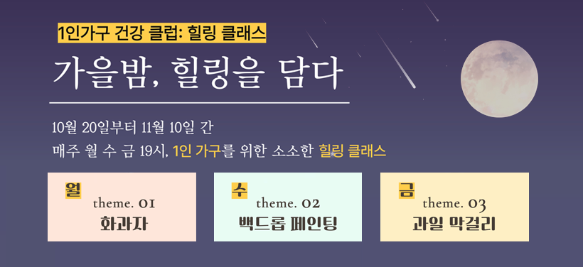 1인가구 건강 클럽: 힐링 클래스
가을밤, 힐링을 담다
10월 20일부터 11월 10일 간 
매주 월 수 금 19시, 1인 가구를 위한 소소한 힐링 클래스

월 theme. 01 
화과자

수
theme.02
백드롭 페인팅

금
theme.03
과일 막걸리