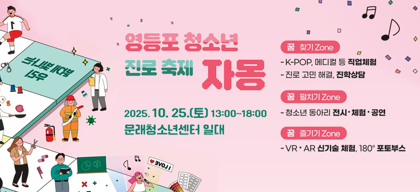 영등포 청소년 진로 축제 자몽
2025. 10. 25.(토) 13:00 ~ 18:00
문래청소년센터 일대

(꿈 찾기 ZONE) 
- K-POP, 메디컬 등 직업체험
- 진로 고민 해결, 진학상담
 (꿈 펼치기 ZONE) 
- 청소년 동아리 전시·체험·공연
(꿈 즐기기 ZONE) 
- VR·AR 신기술 체험, 180º 포토부스