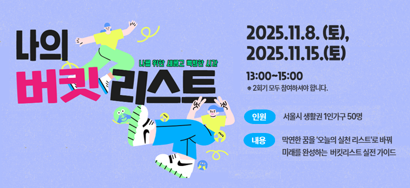 나를 위한 새롭고 특별한 시간
나의 버킷리스트
2025. 11. 8.(토),
2025. 11. 15.(토)
13:00 ~ 15:00
※ 2회기 모두 참여하셔야 합니다.
인원: 서울시 생활권 1인가구 50명
내용: 막연한 꿈을 ＇오늘의 실천 리스트＇로 바꿔 미래를 완성하는 버킷리스트 실전 가이드