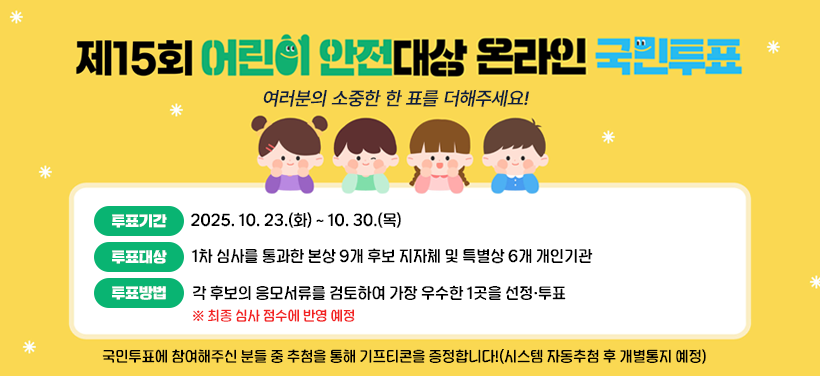 제15회 어린이 안전대상 온라인 국민투표
여러분의 소중한 한 표를 더해주세요!

투표기간: 2025. 10. 23.(화) ~ 10. 30.(목)  
투표대상: 1차 심사를 통과한 본상 9개 후보 지자체 및 특별상 6개 개인기관
투표방법: 각 후보의 응모서류를 검토하여 가장 우수한 1곳을 선정·투표
※ 최종 심사 점수에 반영 예정

국민투표에 참여해주신 분들 중 추첨을 통해 기프티콘을 증정합니다!
(시스템 자동추첨 후 개별통지 예정)