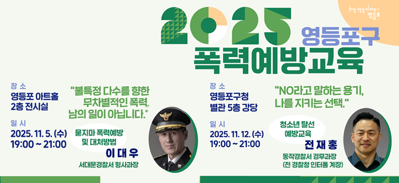 2025 영등포구 폭력예방교육
2025. 11. 5.(수) 19:00 ~ 21:00
"불특정 다수를 향한 무차별적인 폭력, 남의 일이 아닙니다."
묻지마 폭력 예방 및 대처방법
이대우
서대문경찰서 형사과장

2025. 11. 12.(수) 19:00 ~ 21:00
"NO라고 말하는 용기, 나를 지키는 선택."
청소년 탈선 예방 교육
전재홍
동작경찰서 경무과장