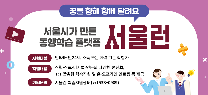 꿈을 향해 함께 달려요
서울시가 만든 동행학습 플랫폼 서울런
지원대상: 만6세~만24세, 소득 또는 자격 기준 적합자
지원내용: 진학·진로·디지털·인문의 다양한 콘텐츠, 
               1:1 맞춤형 학습지원 및 온·오프라인 멘토링 등 제공
기타문의: 서울런 학습지원센터(☎1533-0909)