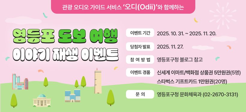 관광 오디오 가이드 서비스 ＇오디(Odii)＇ 와 함께하는
영등포 도보 여행 이야기 재생 이벤트
이벤트기간: 2025. 10. 31.~2025. 11.20.
당첨자발표: 2025. 11. 27.
참여방법: 영등포구청 블로그참고
이벤트 경품: 신세계 이마트/백화점 상품권 5만원권(5명)
스타벅스 기프트카드 1만원권(2명)
문의: 영등포구청 문화체육과(02-2670-3131)