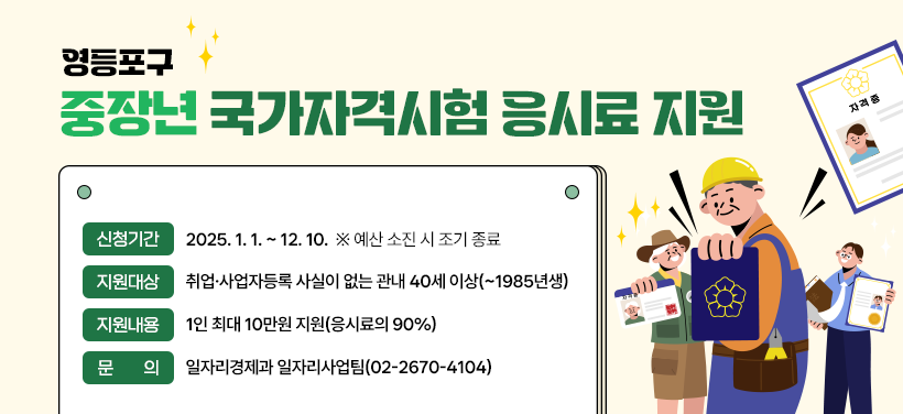 영등포구 
중장년 국가자격시험 응시료 지원

신청기간 2025. 1. 1. ~ 12. 10.  ※ 예산 소진 시 조기 종료
지원대상 취업·사업자등록 사실이 없는 관내 40세 이상(~1985년생)
지원내용 1인 최대 10만원 지원(응시료의 90%)
문 의 일자리경제과 일자리사업팀(☎02-2670-4104)