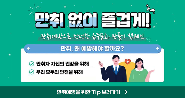 만취 없이 즐겁게!
만취예방으로 건전한 음주문화 만들기 캠페인

만취, 왜 예방해야 할까요?
-만취자 자신의 건강을 위해
- 우리 모두의 안전을 위해

만취예방을 위한 Tip 보러가기
