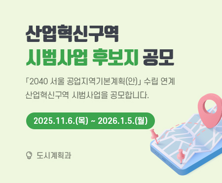 산업혁신구역
시범사업 후보지 공모

「2040 서울 공업지역기본계획(안)」 수립 연계
산업혁신구역 시범사업을 공모합니다.
2025.11.6.(목) ~ 2026.1.5.(월)

도시계획과